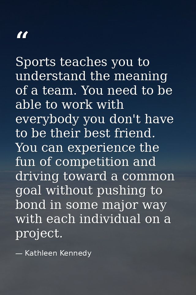 Sports teaches you to understand the meaning of a team. You need to be able to work with everybody you don't have to be  — Kathleen Kennedy