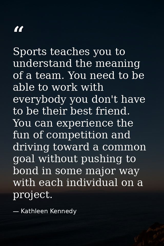 Sports teaches you to understand the meaning of a team. You need to be able to work with everybody you don't have to be  — Kathleen Kennedy
