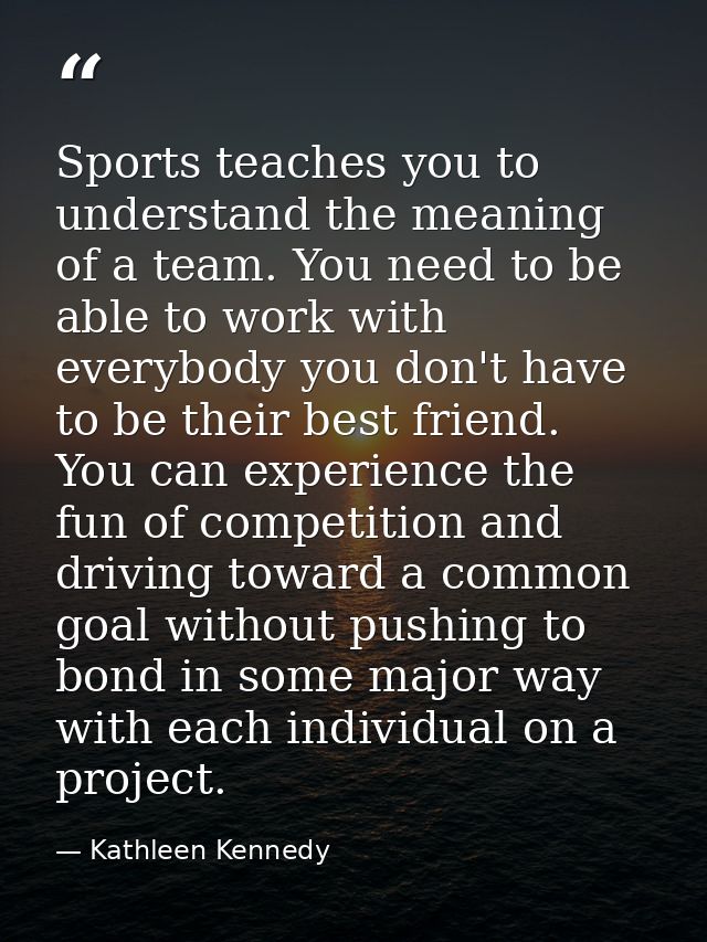 Sports teaches you to understand the meaning of a team. You need to be able to work with everybody you don't have to be  — Kathleen Kennedy