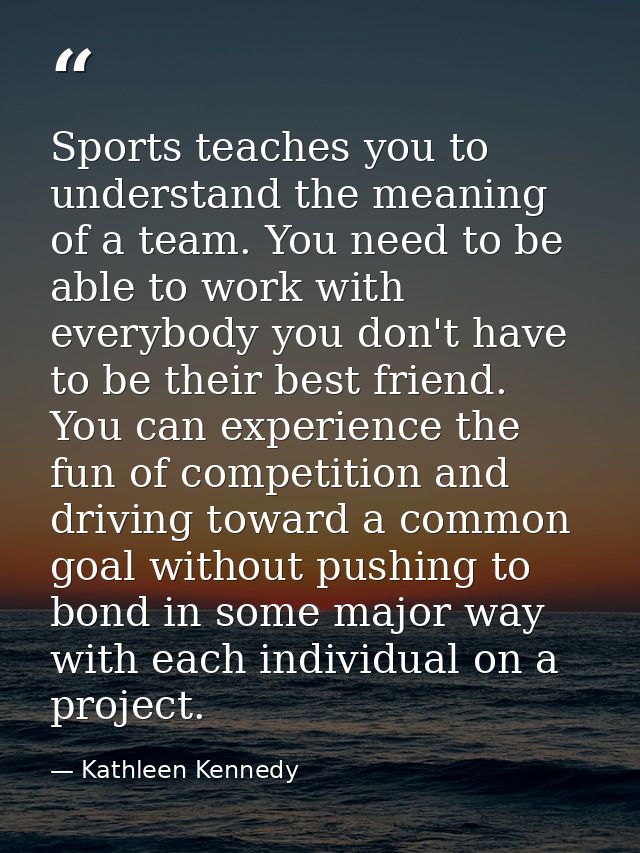 Sports teaches you to understand the meaning of a team. You need to be able to work with everybody you don't have to be  — Kathleen Kennedy