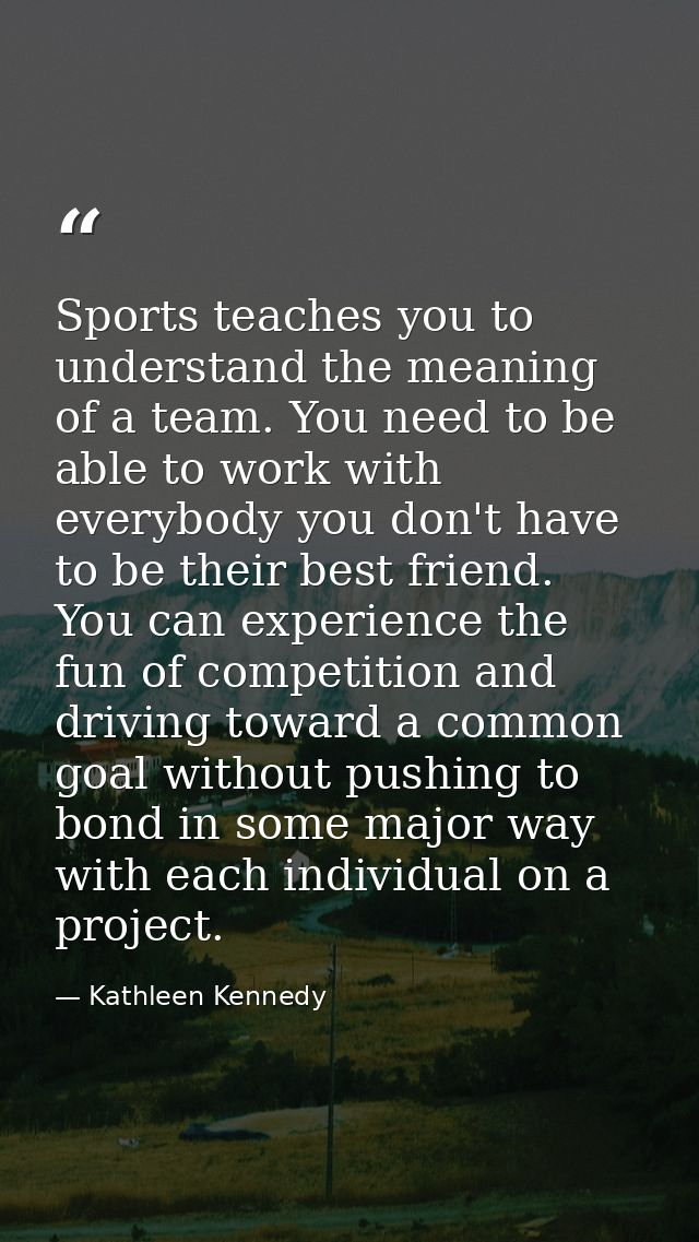 Sports teaches you to understand the meaning of a team. You need to be able to work with everybody you don't have to be  — Kathleen Kennedy