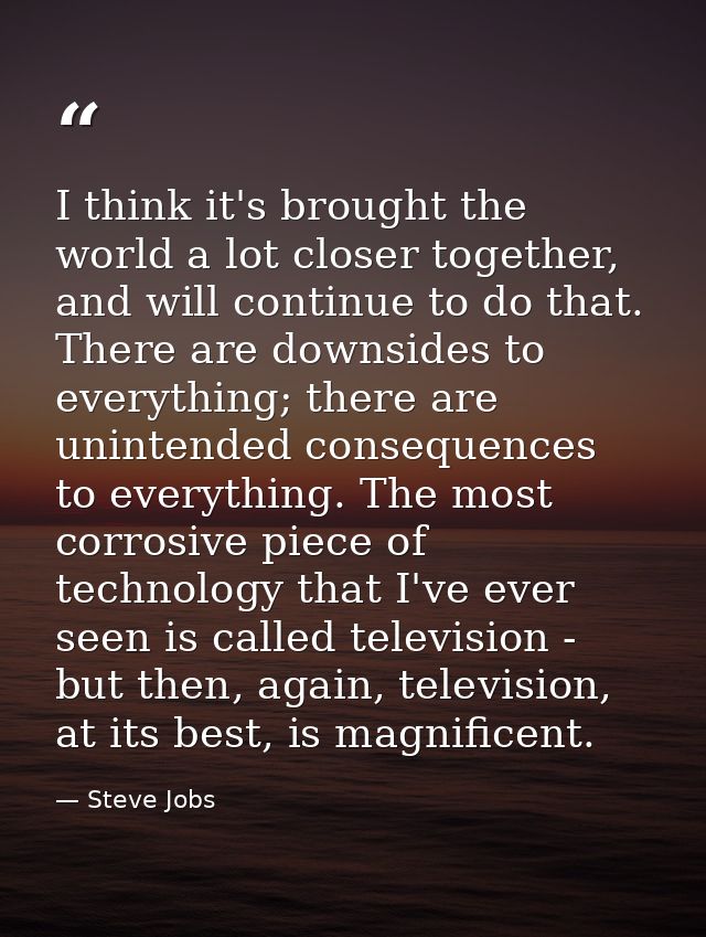 I think it's brought the world a lot closer together, and will continue to do that. There are downsides to everything; t — Steve Jobs