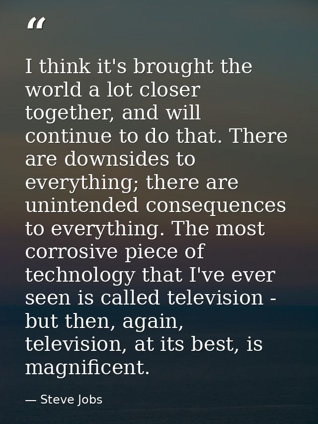 I think it's brought the world a lot closer together, and will continue to do that. There are downsides to everything; t — Steve Jobs