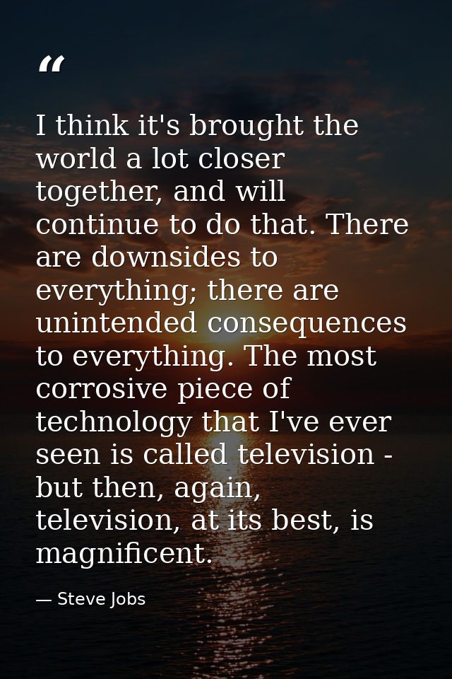 I think it's brought the world a lot closer together, and will continue to do that. There are downsides to everything; t — Steve Jobs