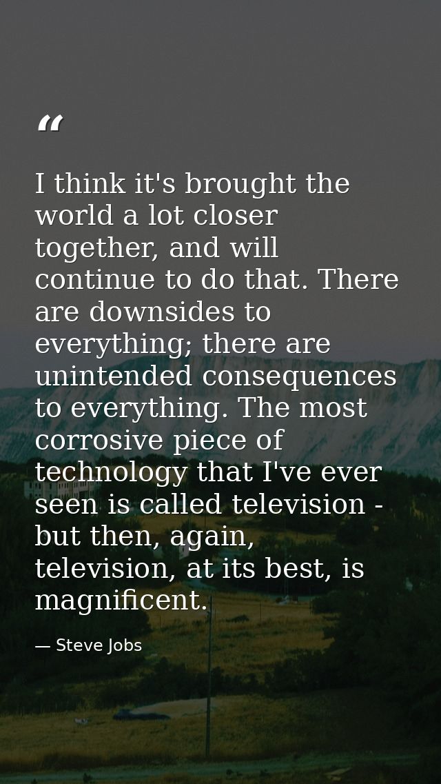 I think it's brought the world a lot closer together, and will continue to do that. There are downsides to everything; t — Steve Jobs
