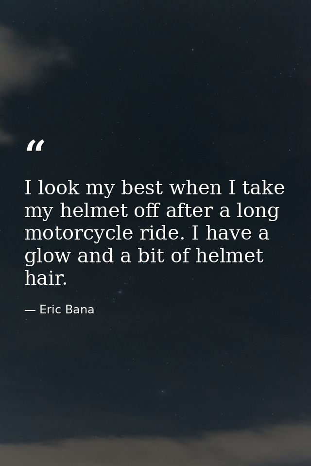 I look my best when I take my helmet off after a long motorcycle ride. I have a glow and a bit of helmet hair. — Eric Bana