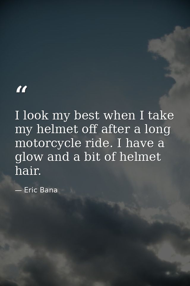 I look my best when I take my helmet off after a long motorcycle ride. I have a glow and a bit of helmet hair. — Eric Bana