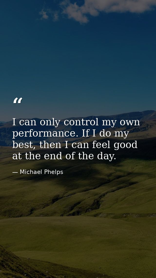 I can only control my own performance. If I do my best, then I can feel good at the end of the day. — Michael Phelps
