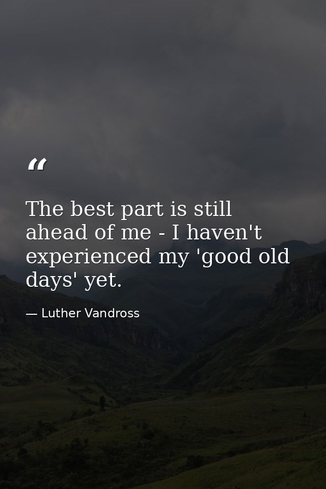 The best part is still ahead of me - I haven't experienced my 'good old days' yet. — Luther Vandross