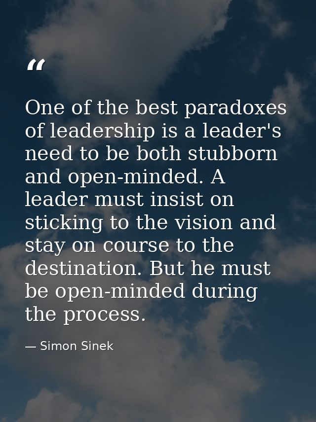 One of the best paradoxes of leadership is a leader's need to be both stubborn and open-minded. A leader must insist on  — Simon Sinek