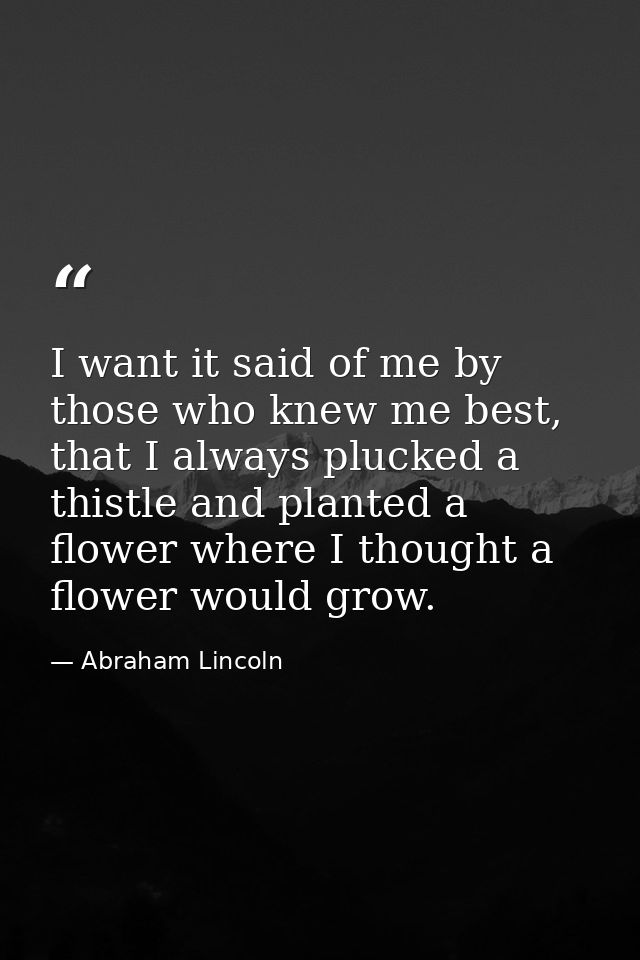 I want it said of me by those who knew me best, that I always plucked a thistle and planted a flower where I thought a f — Abraham Lincoln