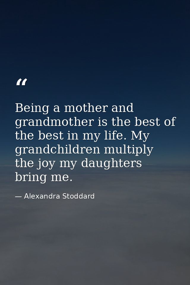 Being a mother and grandmother is the best of the best in my life. My grandchildren multiply the joy my daughters bring  — Alexandra Stoddard