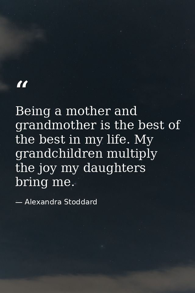 Being a mother and grandmother is the best of the best in my life. My grandchildren multiply the joy my daughters bring  — Alexandra Stoddard