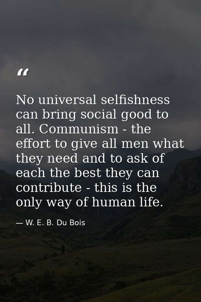 No universal selfishness can bring social good to all. Communism - the effort to give all men what they need and to ask  — W. E. B. Du Bois
