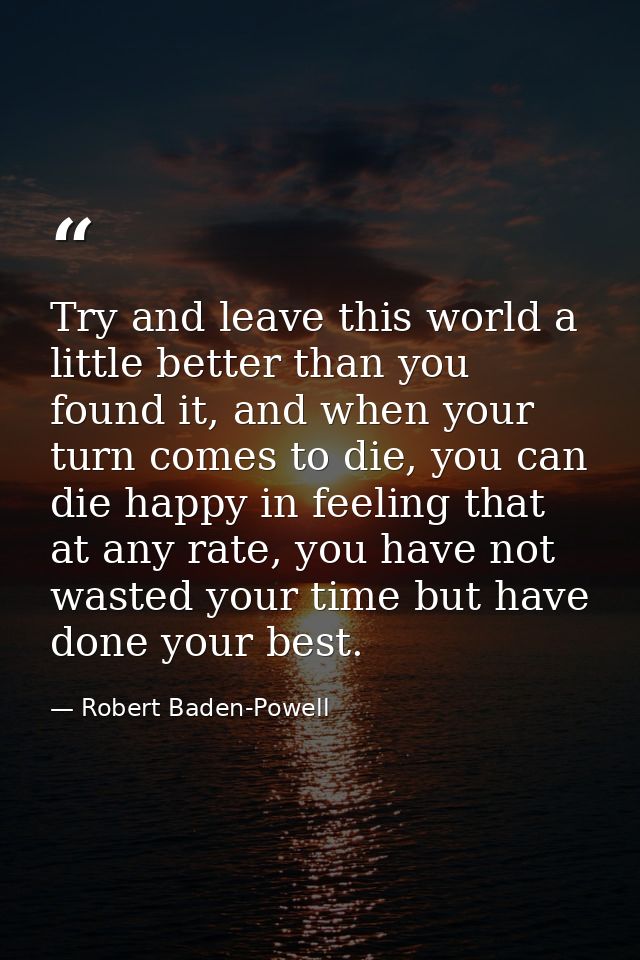 Try and leave this world a little better than you found it, and when your turn comes to die, you can die happy in feelin — Robert Baden-Powell