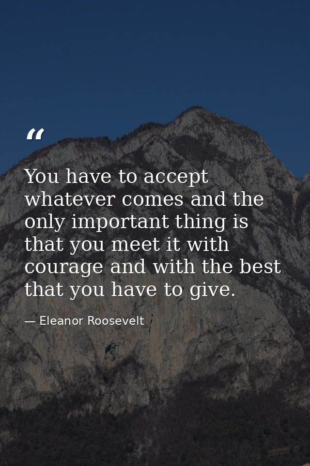 You have to accept whatever comes and the only important thing is that you meet it with courage and with the best that y — Eleanor Roosevelt