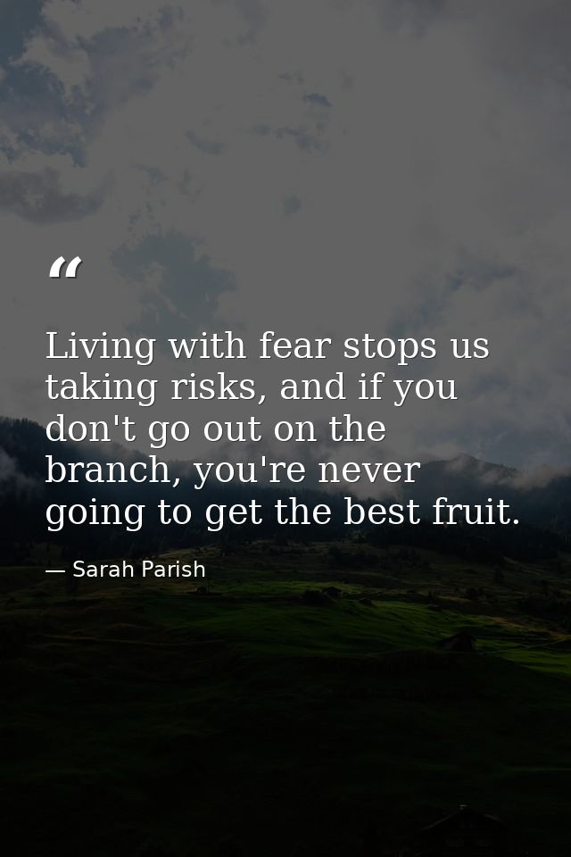 Living with fear stops us taking risks, and if you don't go out on the branch, you're never going to get the best fruit. — Sarah Parish