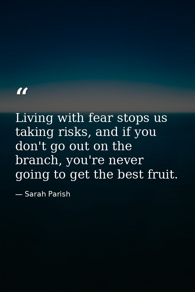 Living with fear stops us taking risks, and if you don't go out on the branch, you're never going to get the best fruit. — Sarah Parish