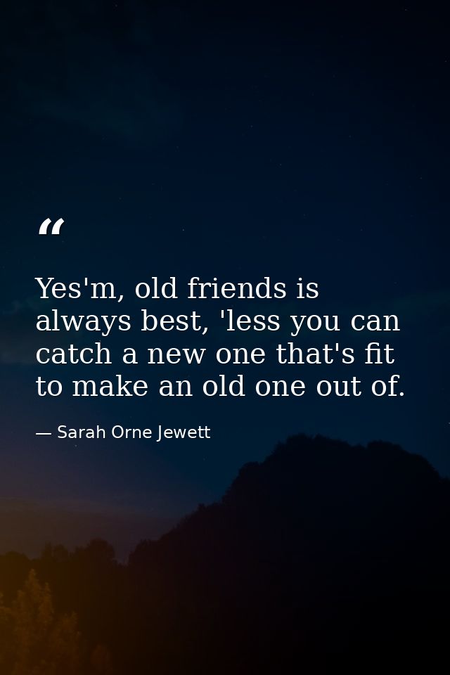 Yes'm, old friends is always best, 'less you can catch a new one that's fit to make an old one out of. — Sarah Orne Jewett