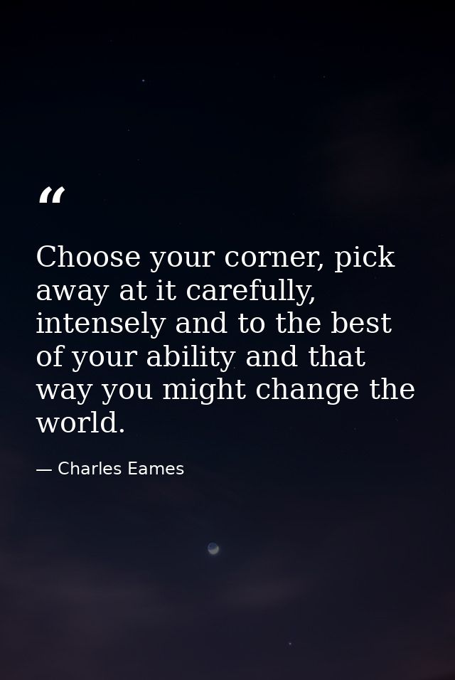 Choose your corner, pick away at it carefully, intensely and to the best of your ability and that way you might change t — Charles Eames