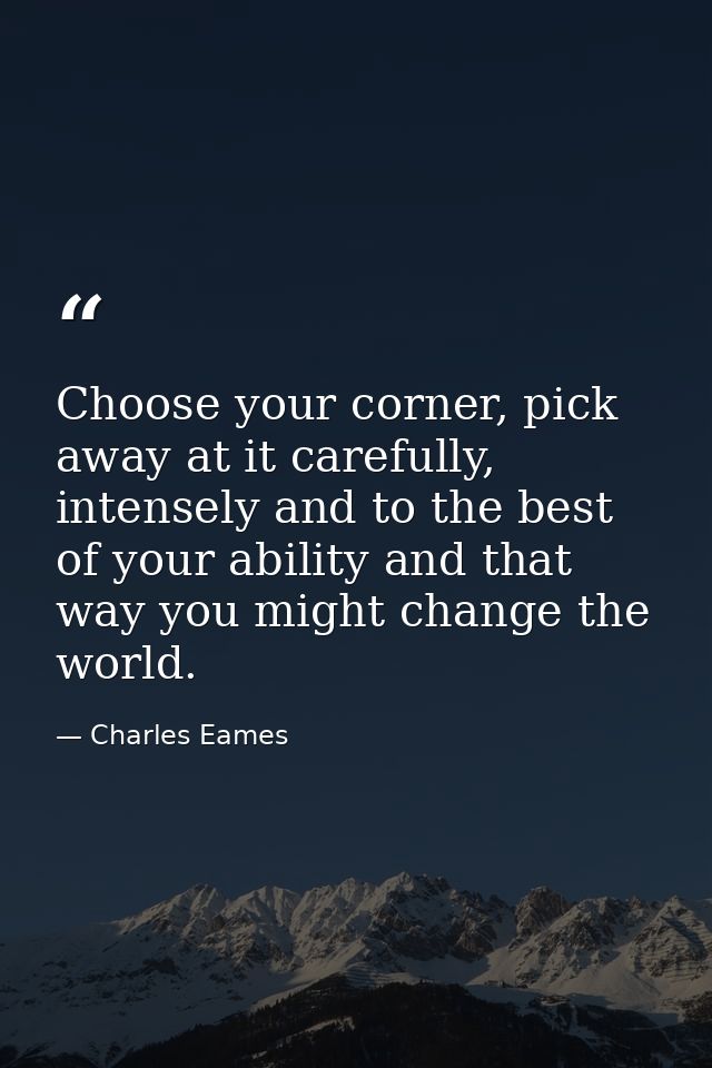 Choose your corner, pick away at it carefully, intensely and to the best of your ability and that way you might change t — Charles Eames