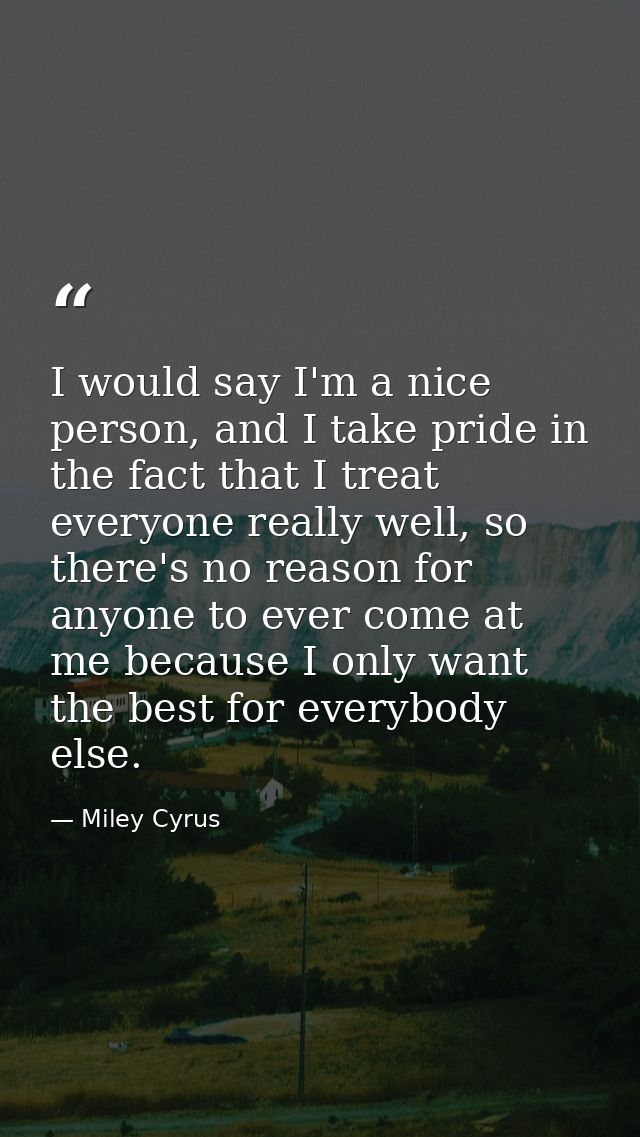 I would say I'm a nice person, and I take pride in the fact that I treat everyone really well, so there's no reason for  — Miley Cyrus