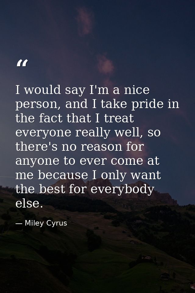 I would say I'm a nice person, and I take pride in the fact that I treat everyone really well, so there's no reason for  — Miley Cyrus