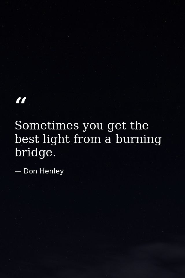 Sometimes you get the best light from a burning bridge. — Don Henley