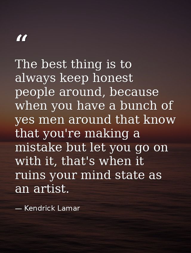 The best thing is to always keep honest people around, because when you have a bunch of yes men around that know that yo — Kendrick Lamar