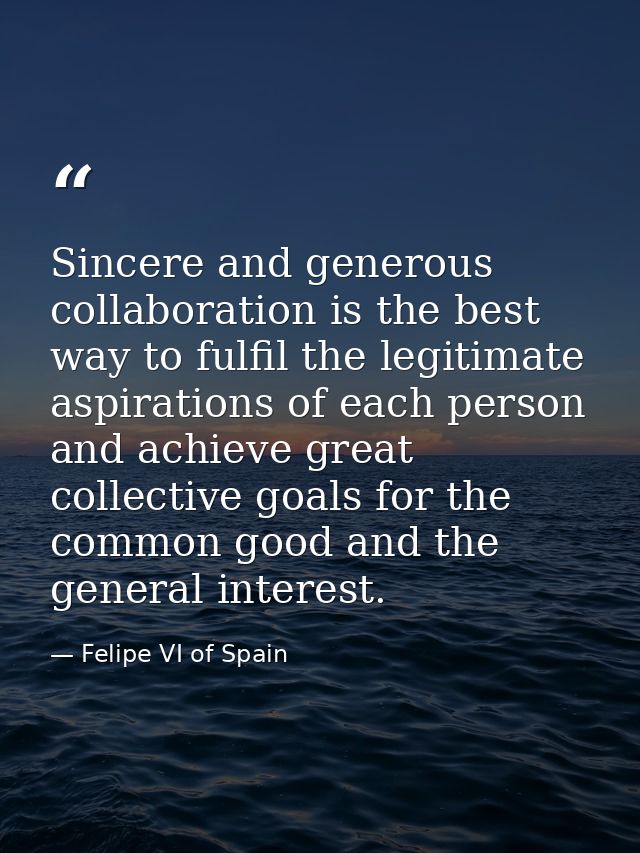 Sincere and generous collaboration is the best way to fulfil the legitimate aspirations of each person and achieve great — Felipe VI of Spain