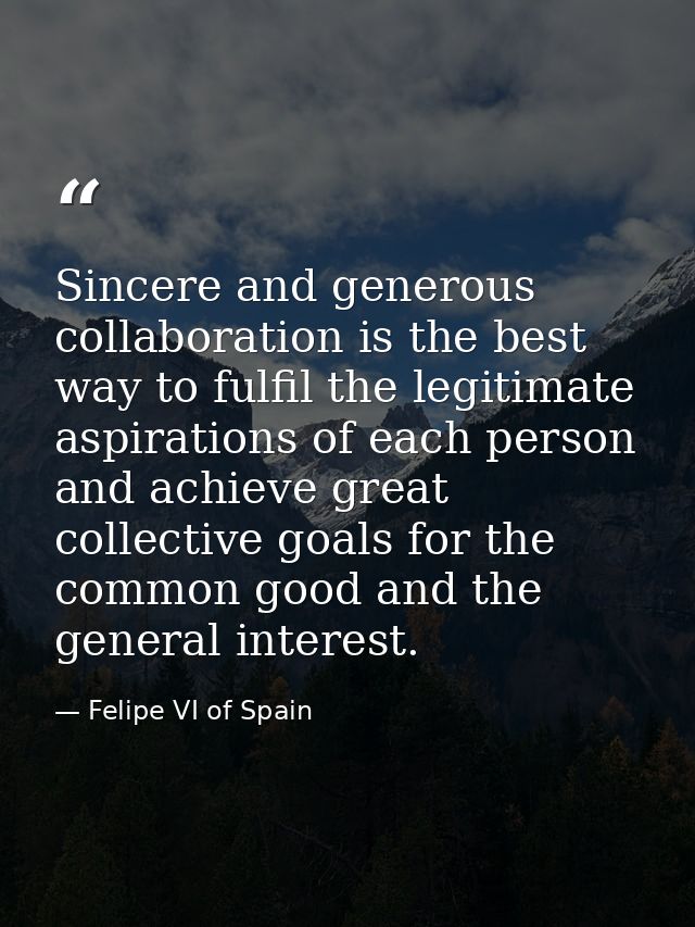 Sincere and generous collaboration is the best way to fulfil the legitimate aspirations of each person and achieve great — Felipe VI of Spain