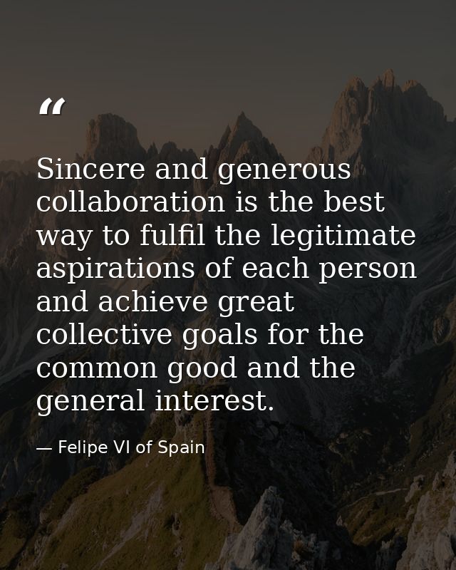 Sincere and generous collaboration is the best way to fulfil the legitimate aspirations of each person and achieve great — Felipe VI of Spain