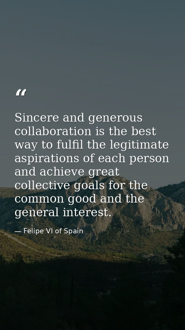 Sincere and generous collaboration is the best way to fulfil the legitimate aspirations of each person and achieve great — Felipe VI of Spain