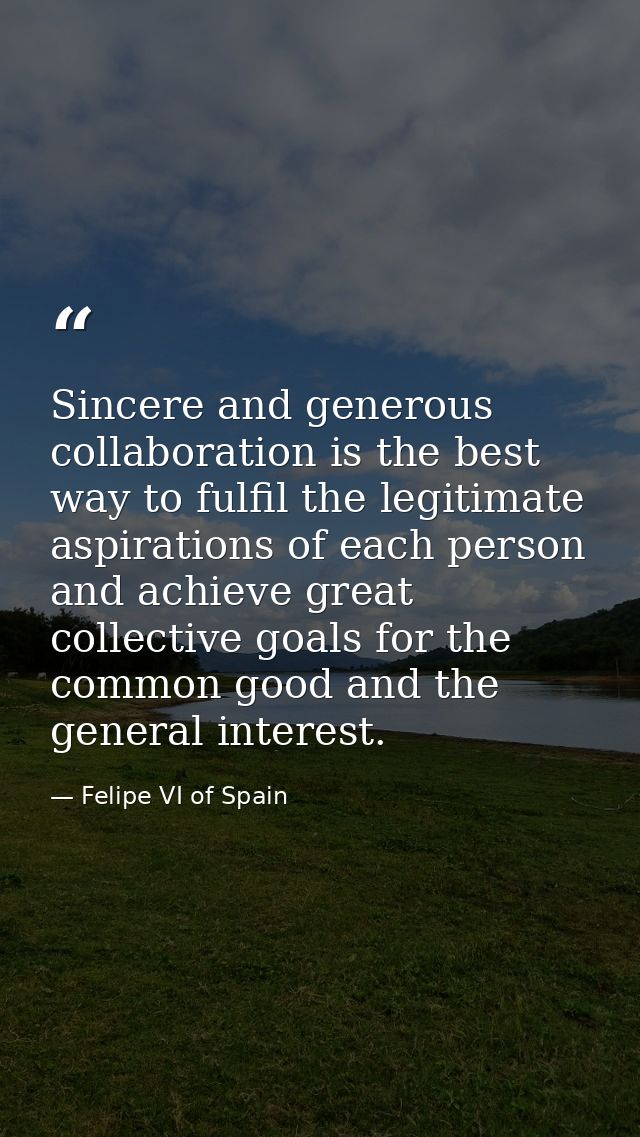 Sincere and generous collaboration is the best way to fulfil the legitimate aspirations of each person and achieve great — Felipe VI of Spain