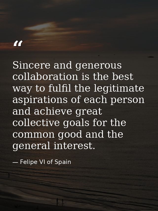 Sincere and generous collaboration is the best way to fulfil the legitimate aspirations of each person and achieve great — Felipe VI of Spain