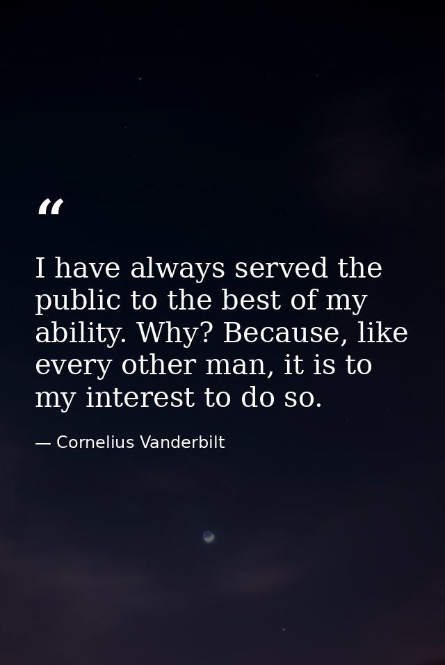 I have always served the public to the best of my ability. Why? Because, like every other man, it is to my interest to d — Cornelius Vanderbilt