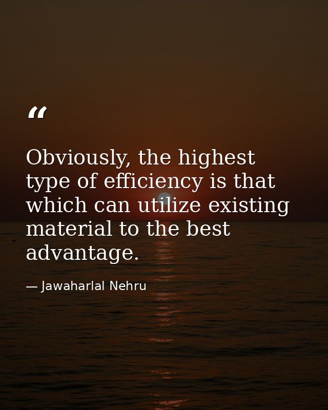 Obviously, the highest type of efficiency is that which can utilize existing material to the best advantage. — Jawaharlal Nehru