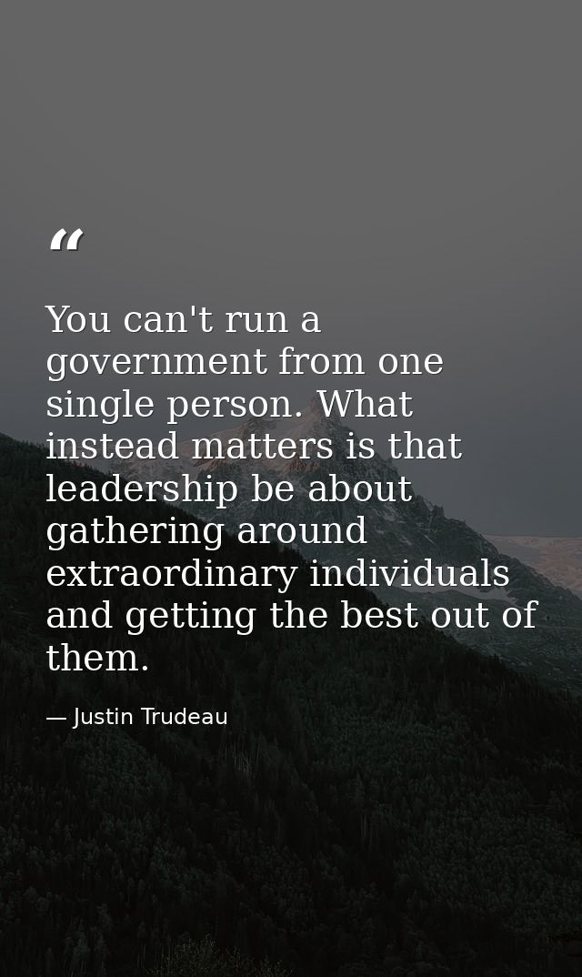 You can't run a government from one single person. What instead matters is that leadership be about gathering around ext — Justin Trudeau