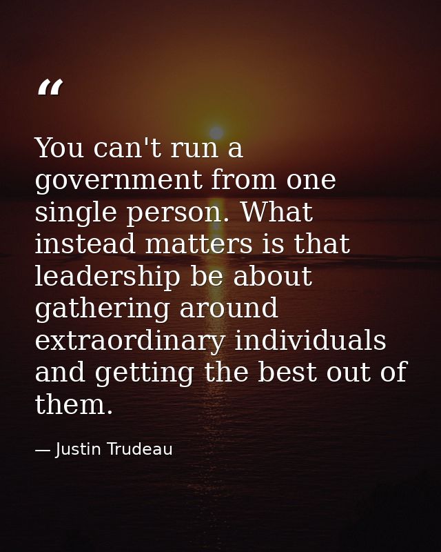 You can't run a government from one single person. What instead matters is that leadership be about gathering around ext — Justin Trudeau