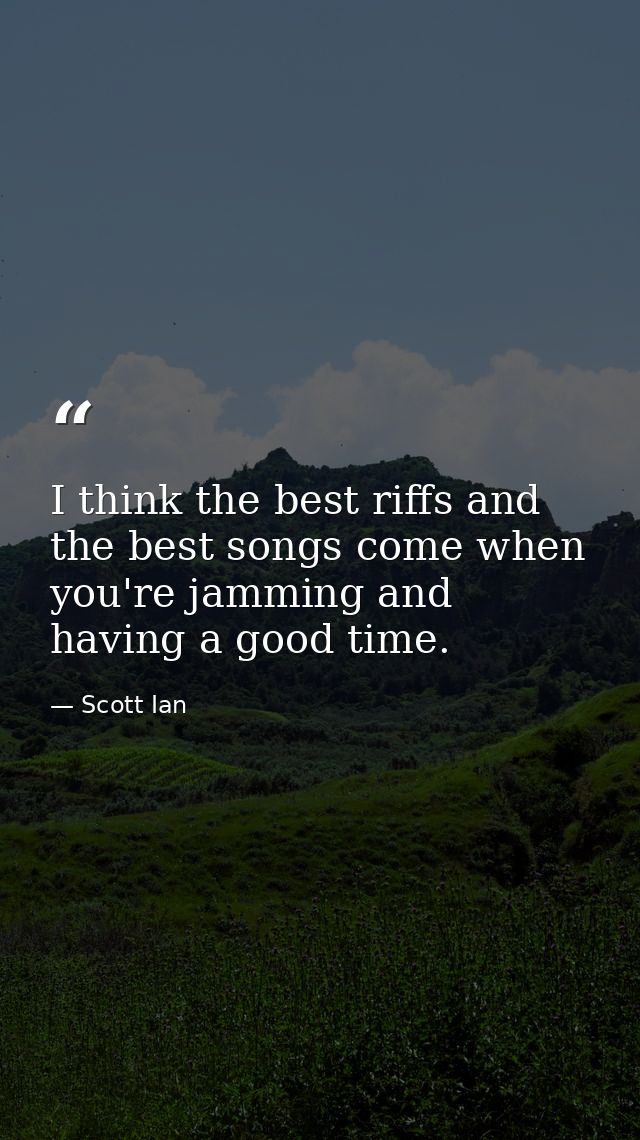 I think the best riffs and the best songs come when you're jamming and having a good time. — Scott Ian