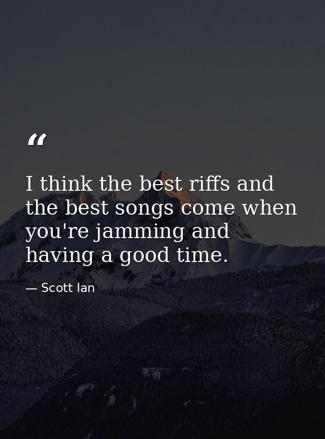 I think the best riffs and the best songs come when you're jamming and having a good time. — Scott Ian