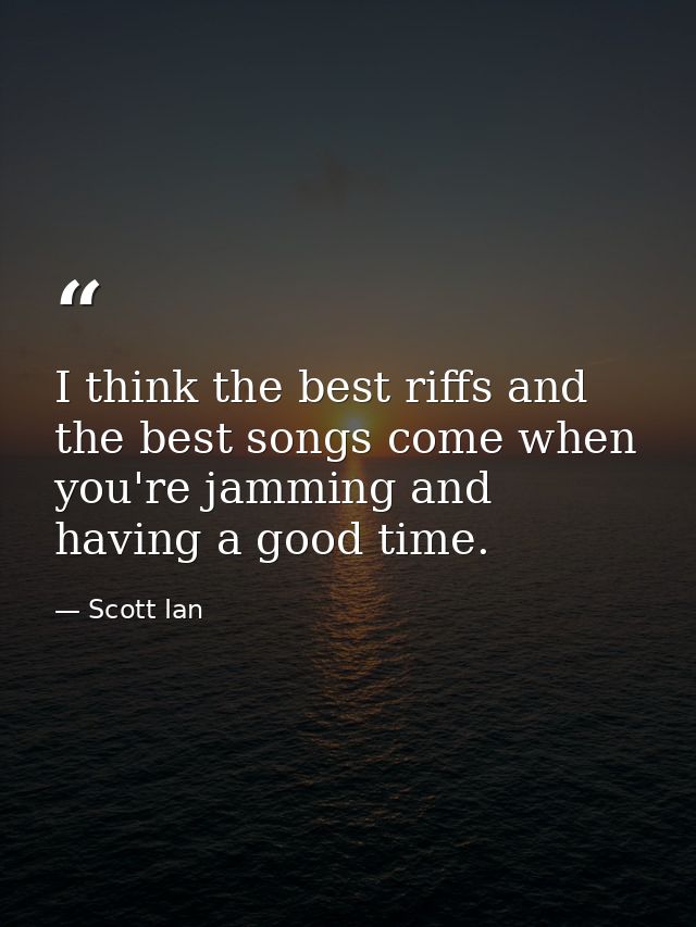 I think the best riffs and the best songs come when you're jamming and having a good time. — Scott Ian