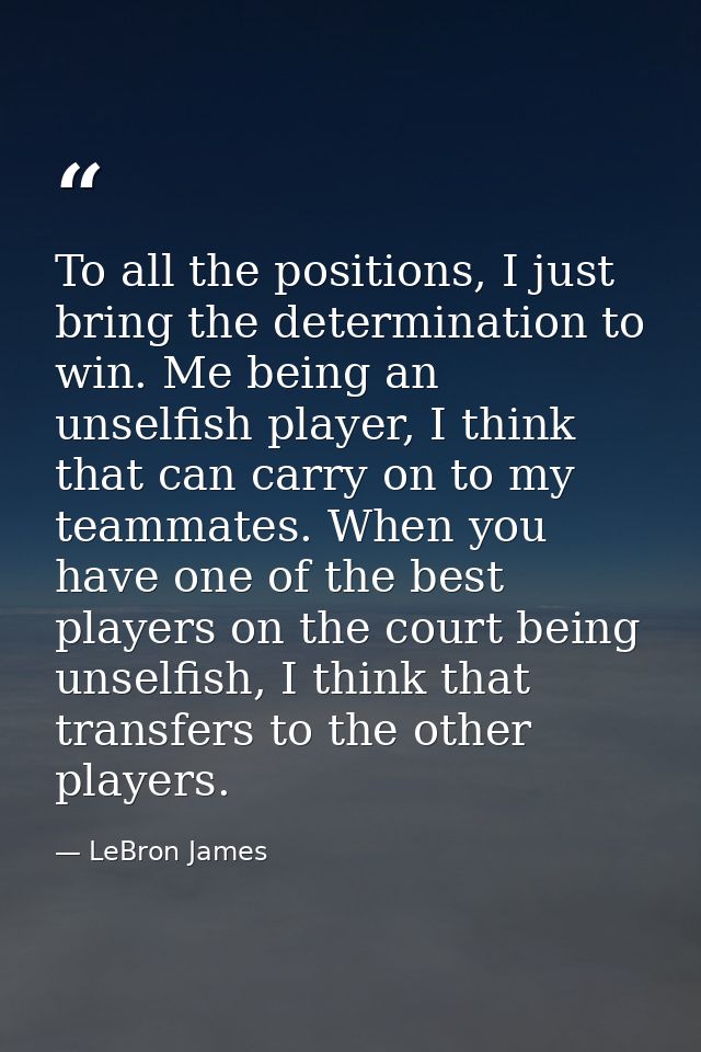 To all the positions, I just bring the determination to win. Me being an unselfish player, I think that can carry on to  — LeBron James
