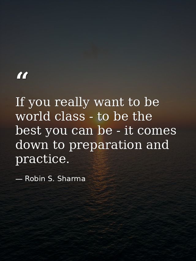 If you really want to be world class - to be the best you can be - it comes down to preparation and practice. — Robin S. Sharma