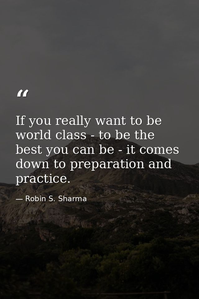 If you really want to be world class - to be the best you can be - it comes down to preparation and practice. — Robin S. Sharma