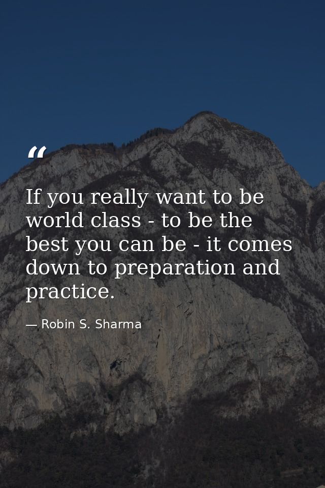 If you really want to be world class - to be the best you can be - it comes down to preparation and practice. — Robin S. Sharma