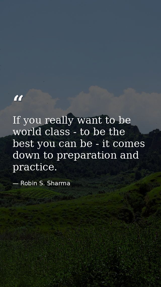 If you really want to be world class - to be the best you can be - it comes down to preparation and practice. — Robin S. Sharma