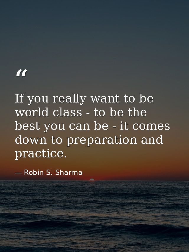 If you really want to be world class - to be the best you can be - it comes down to preparation and practice. — Robin S. Sharma