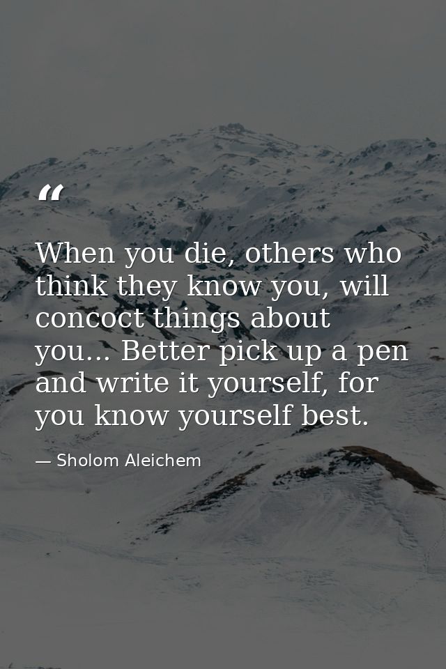 When you die, others who think they know you, will concoct things about you... Better pick up a pen and write it yoursel — Sholom Aleichem