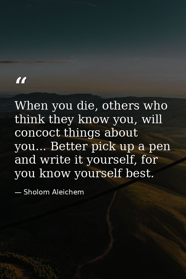 When you die, others who think they know you, will concoct things about you... Better pick up a pen and write it yoursel — Sholom Aleichem